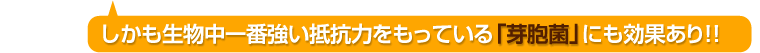 しかも生物中一番強い抵抗力をもっている「芽胞菌」にも効果あり！！